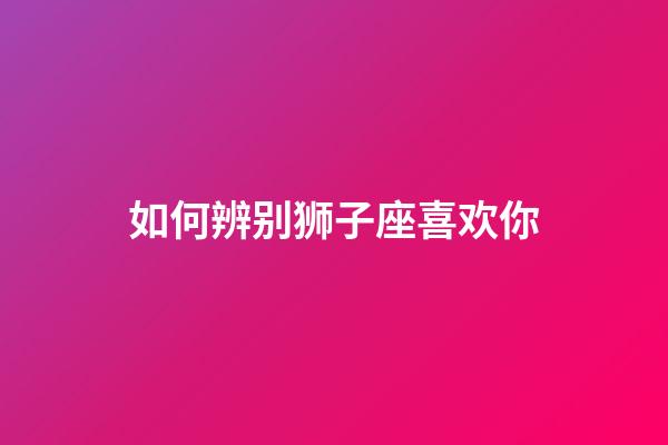 如何辨别狮子座喜欢你-第1张-星座运势-玄机派