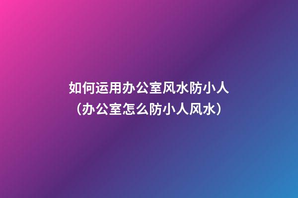 如何运用办公室风水防小人（办公室怎么防小人风水）