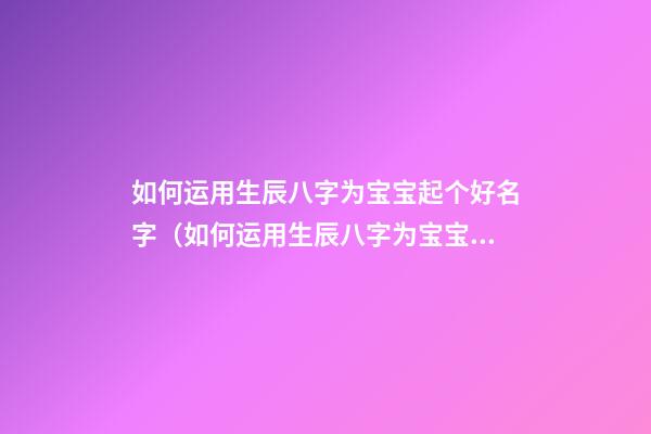 如何运用生辰八字为宝宝起个好名字（如何运用生辰八字为宝宝起个好名字呢）
