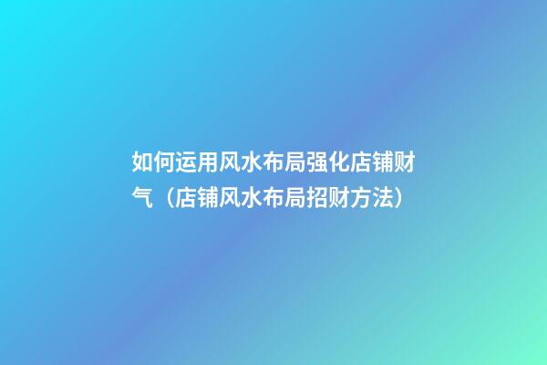 如何运用风水布局强化店铺财气（店铺风水布局招财方法）