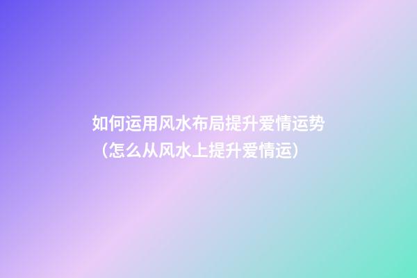如何运用风水布局提升爱情运势（怎么从风水上提升爱情运）