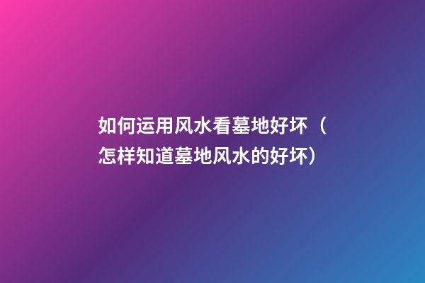 如何运用风水看墓地好坏（怎样知道墓地风水的好坏）