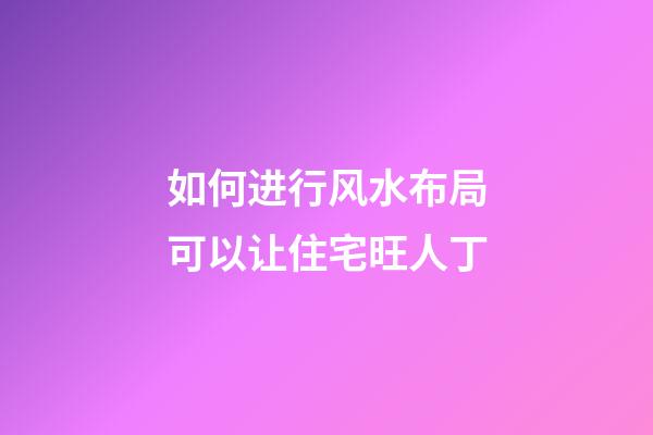 如何进行风水布局可以让住宅旺人丁