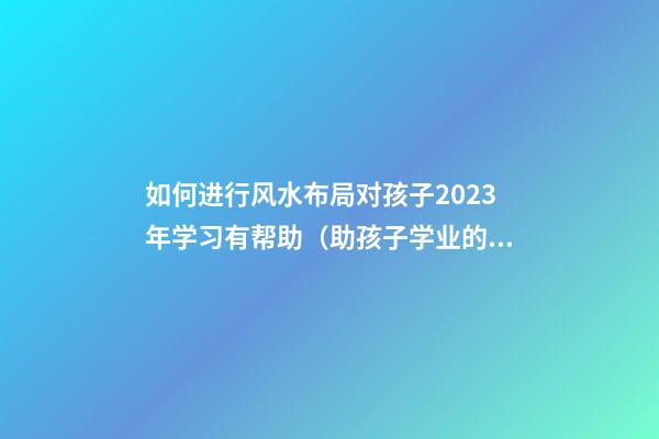 如何进行风水布局对孩子2023年学习有帮助（助孩子学业的风水布局2023）