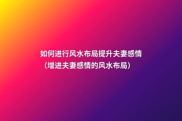如何进行风水布局提升夫妻感情（增进夫妻感情的风水布局）