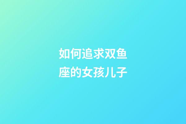 如何追求双鱼座的女孩儿子-第1张-星座运势-玄机派