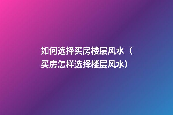 如何选择买房楼层风水（买房怎样选择楼层风水）
