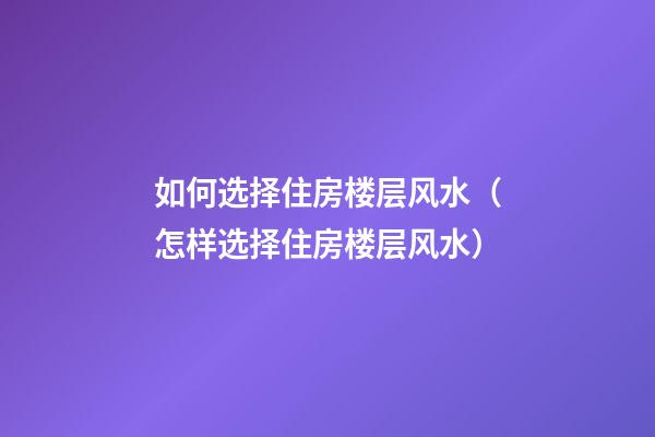如何选择住房楼层风水（怎样选择住房楼层风水）