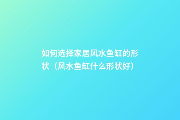 如何选择家居风水鱼缸的形状（风水鱼缸什么形状好）
