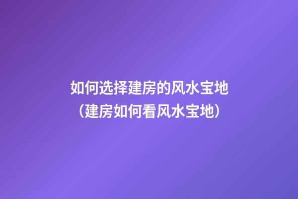 如何选择建房的风水宝地（建房如何看风水宝地）