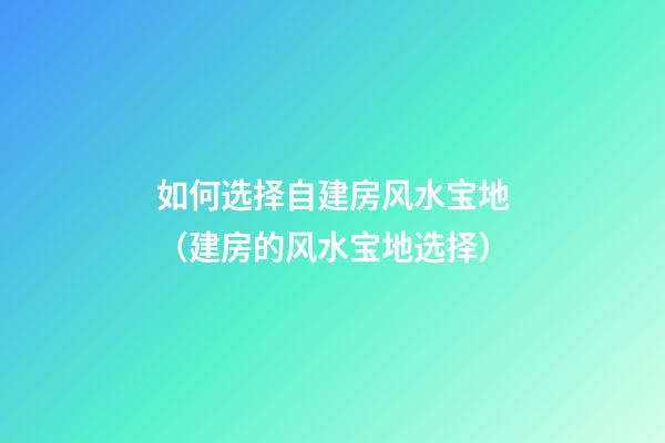 如何选择自建房风水宝地（建房的风水宝地选择）