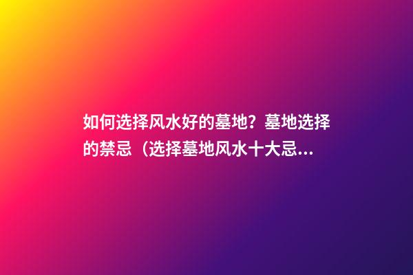 如何选择风水好的墓地？墓地选择的禁忌（选择墓地风水十大忌讳）