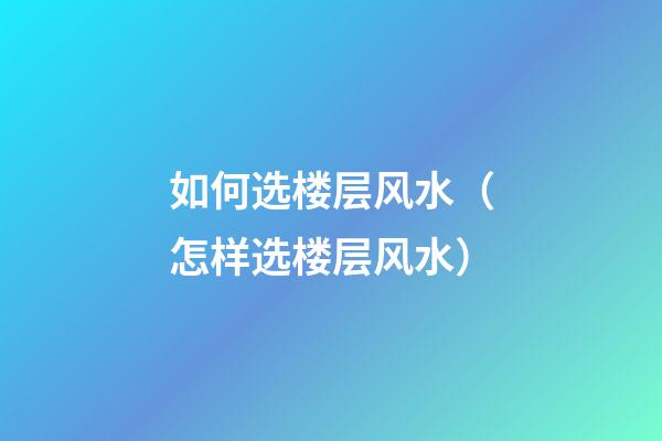 如何选楼层风水（怎样选楼层风水）