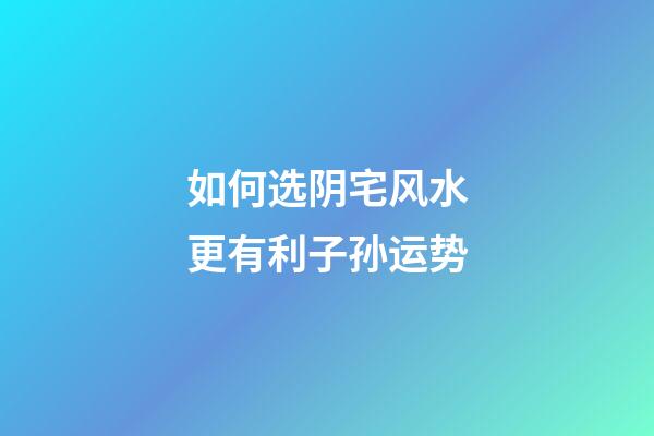 如何选阴宅风水更有利子孙运势