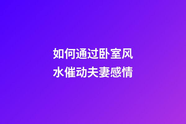 如何通过卧室风水催动夫妻感情