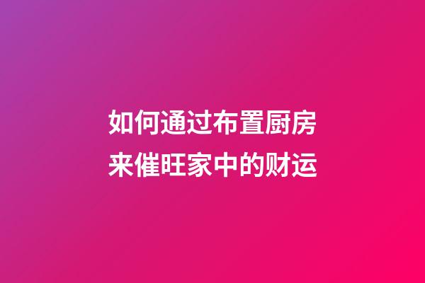 如何通过布置厨房来催旺家中的财运