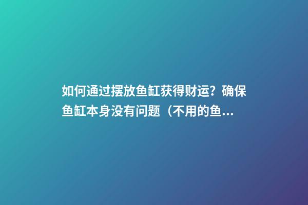如何通过摆放鱼缸获得财运？确保鱼缸本身没有问题（不用的鱼缸怎么处理才不影响财运?）