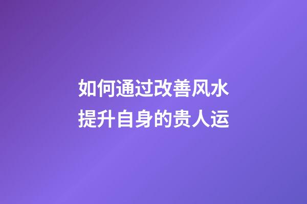 如何通过改善风水提升自身的贵人运