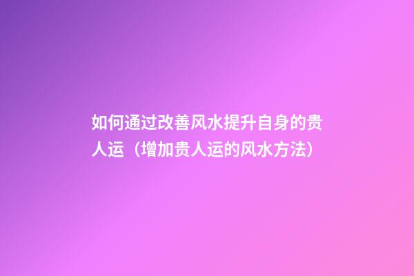 如何通过改善风水提升自身的贵人运（增加贵人运的风水方法）