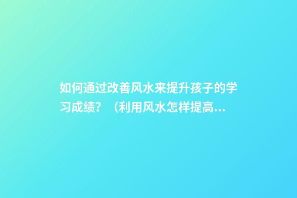 如何通过改善风水来提升孩子的学习成绩？（利用风水怎样提高孩子成绩）