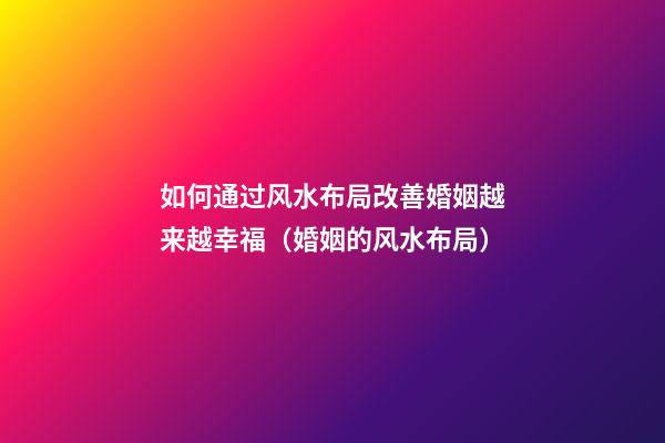 如何通过风水布局改善婚姻越来越幸福（婚姻的风水布局）
