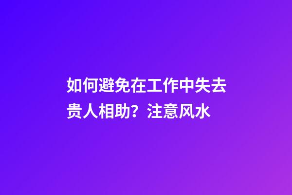 如何避免在工作中失去贵人相助？注意风水