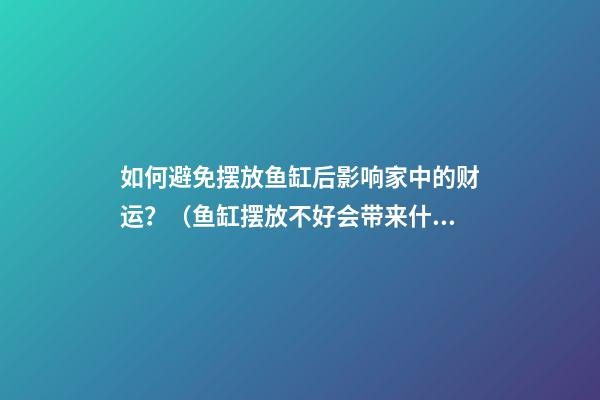 如何避免摆放鱼缸后影响家中的财运？（鱼缸摆放不好会带来什么影响）