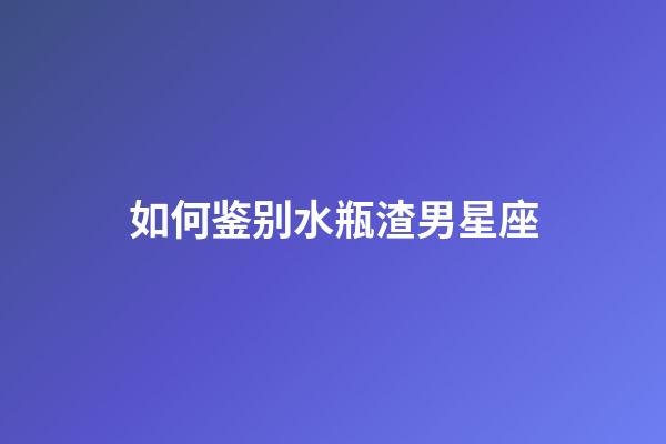如何鉴别水瓶渣男星座-第1张-星座运势-玄机派