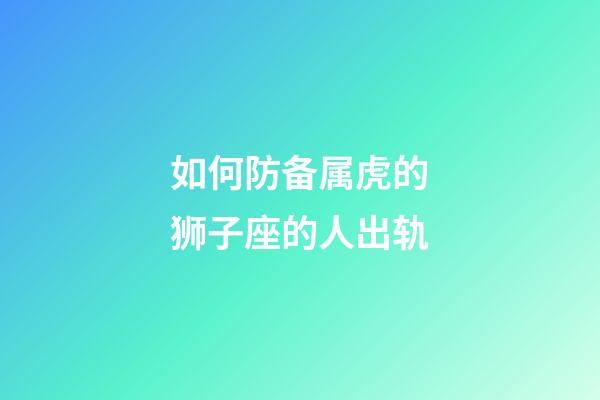 如何防备属虎的狮子座的人出轨-第1张-星座运势-玄机派