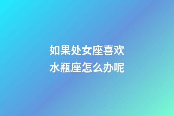 如果处女座喜欢水瓶座怎么办呢-第1张-星座运势-玄机派