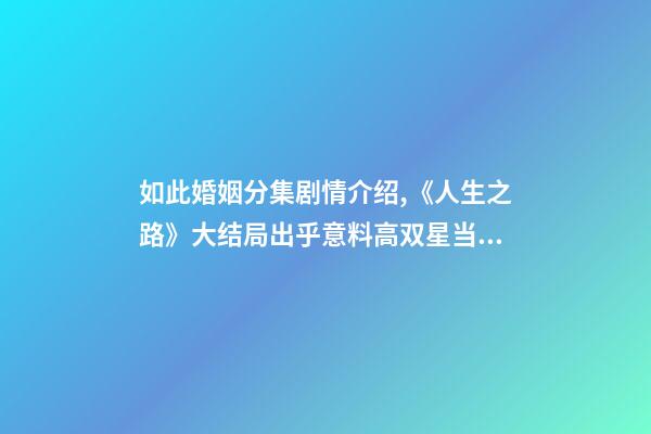 如此婚姻分集剧情介绍,《人生之路》大结局出乎意料高双星当了教师-第1张-观点-玄机派