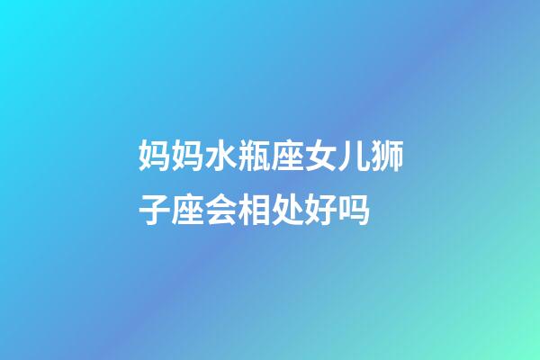 妈妈水瓶座女儿狮子座会相处好吗-第1张-星座运势-玄机派