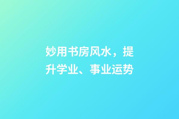 妙用书房风水，提升学业、事业运势