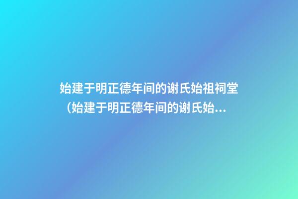始建于明正德年间的谢氏始祖祠堂（始建于明正德年间的谢氏始祖祠堂在哪里）