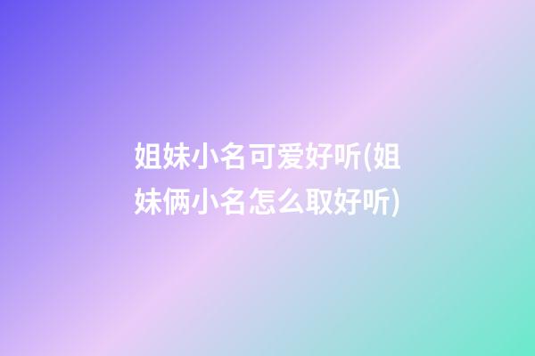姐妹小名可爱好听(姐妹俩小名怎么取好听)