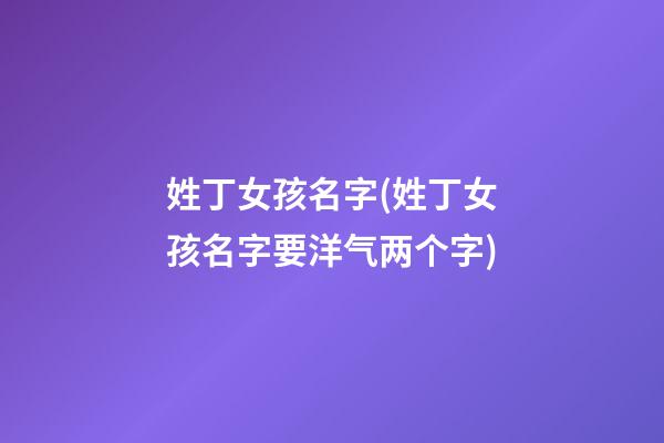 姓丁女孩名字(姓丁女孩名字要洋气两个字)