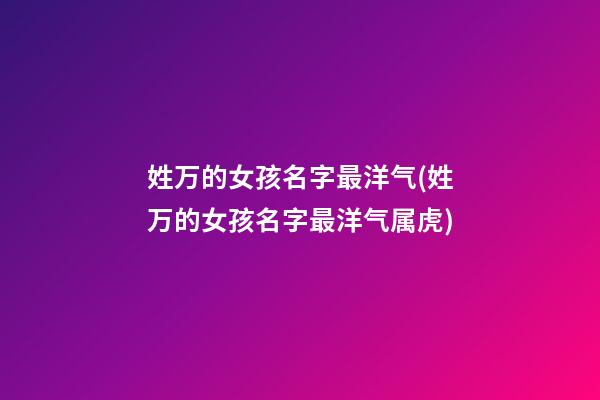 姓万的女孩名字最洋气(姓万的女孩名字最洋气属虎)