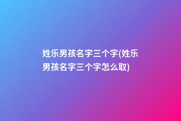 姓乐男孩名字三个字(姓乐男孩名字三个字怎么取)