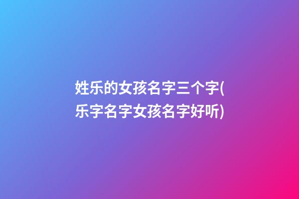 姓乐的女孩名字三个字(乐字名字女孩名字好听)