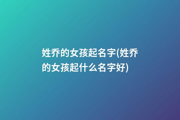 姓乔的女孩起名字(姓乔的女孩起什么名字好)