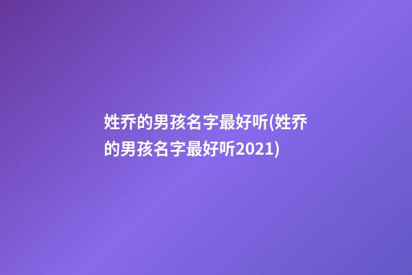 姓乔的男孩名字最好听(姓乔的男孩名字最好听2021)