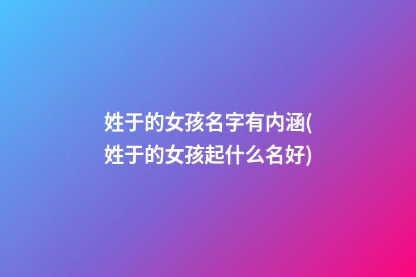 姓于的女孩名字有内涵(姓于的女孩起什么名好)
