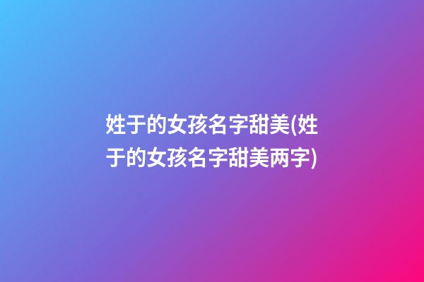 姓于的女孩名字甜美(姓于的女孩名字甜美两字)