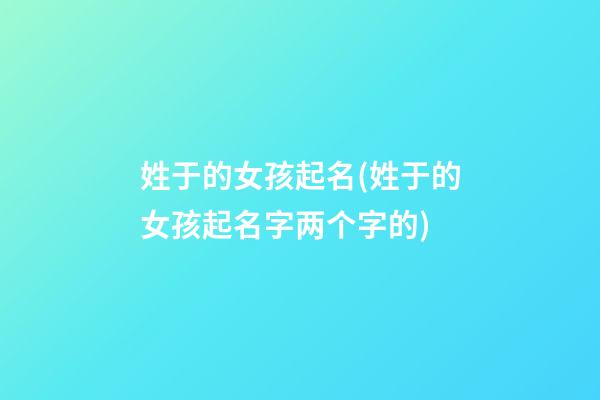 姓于的女孩起名(姓于的女孩起名字两个字的)