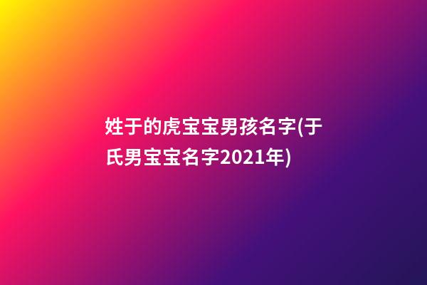 姓于的虎宝宝男孩名字(于氏男宝宝名字2021年)