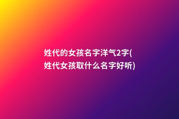 姓代的女孩名字洋气2字(姓代女孩取什么名字好听)