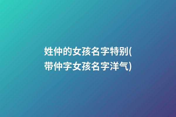 姓仲的女孩名字特别(带仲字女孩名字洋气)