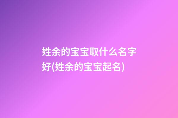 姓余的宝宝取什么名字好(姓余的宝宝起名)