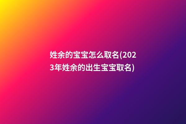 姓余的宝宝怎么取名(2023年姓余的出生宝宝取名)
