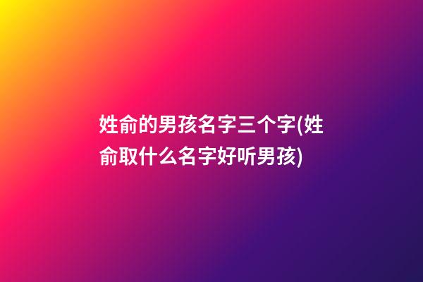 姓俞的男孩名字三个字(姓俞取什么名字好听男孩)
